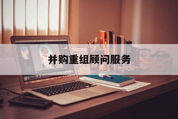 并购重组顾问服务(并购重组顾问主要包括协助咨询人进行什么)六安市