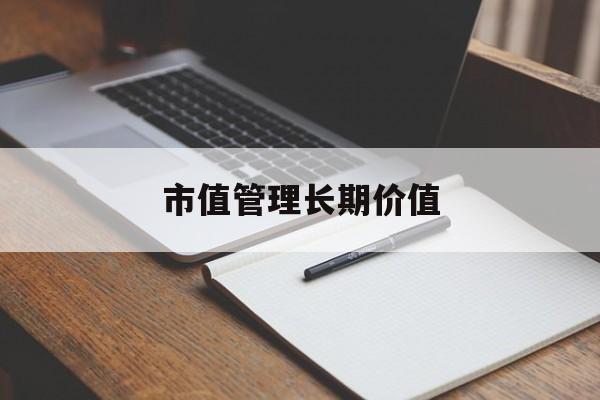 市值管理长期价值(市值管理长期价值是指)六安市