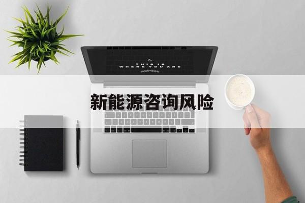 新能源咨询风险(新能源咨询公司经营范围)六安市
